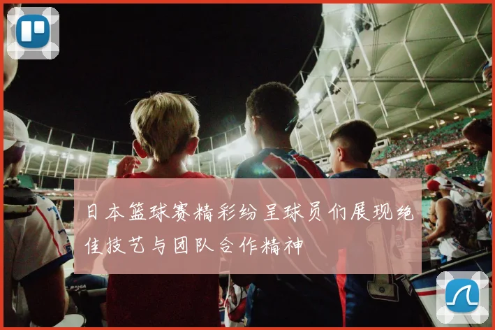 日本篮球赛精彩纷呈球员们展现绝佳技艺与团队合作精神