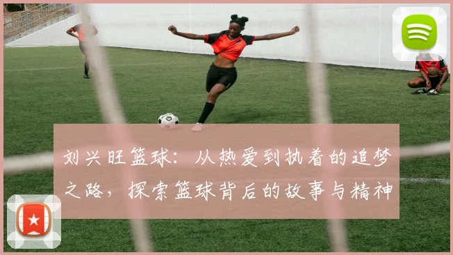 刘兴旺篮球：从热爱到执着的追梦之路，探索篮球背后的故事与精神