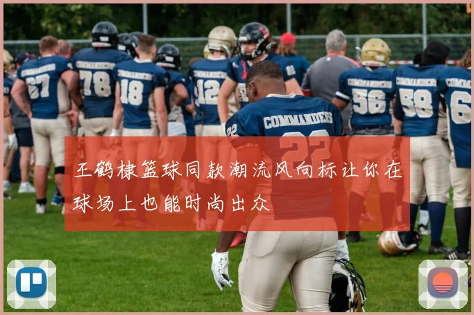 王鹤棣篮球同款潮流风向标让你在球场上也能时尚出众