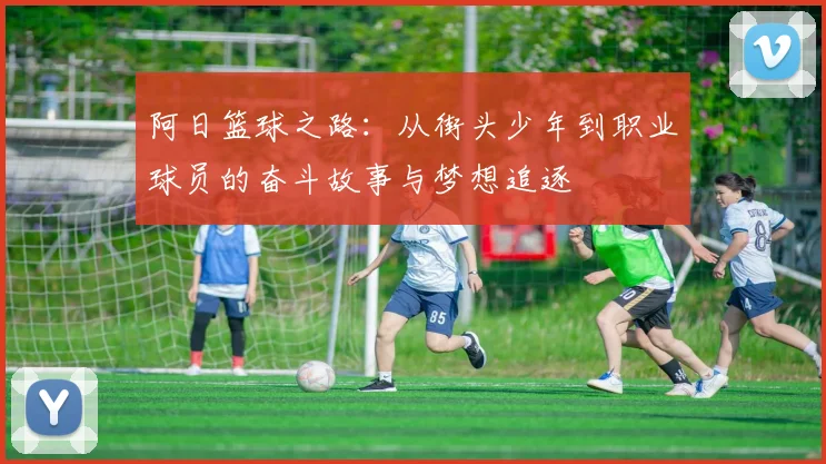 阿日篮球之路：从街头少年到职业球员的奋斗故事与梦想追逐