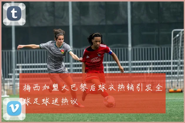 梅西加盟大巴黎后球衣热销引发全球足球迷热议