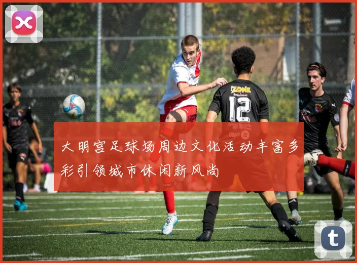 大明宫足球场周边文化活动丰富多彩引领城市休闲新风尚