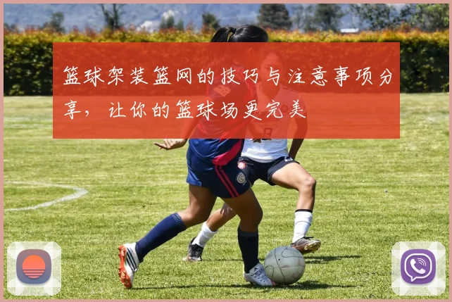 篮球架装篮网的技巧与注意事项分享，让你的篮球场更完美