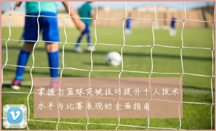 掌握打篮球突破技巧提升个人技术水平与比赛表现的全面指南