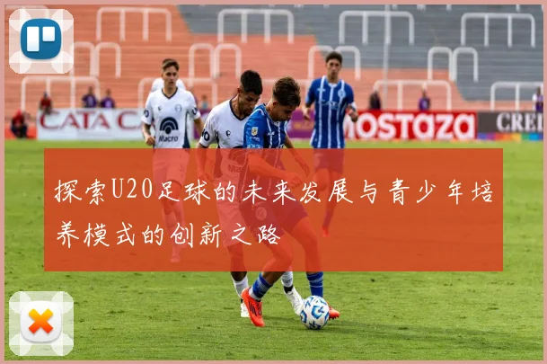 探索U20足球的未来发展与青少年培养模式的创新之路